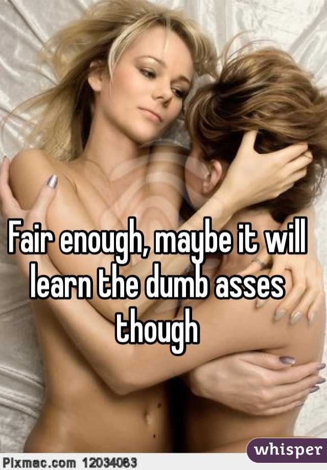 Fair enough, maybe it will learn the dumb asses though