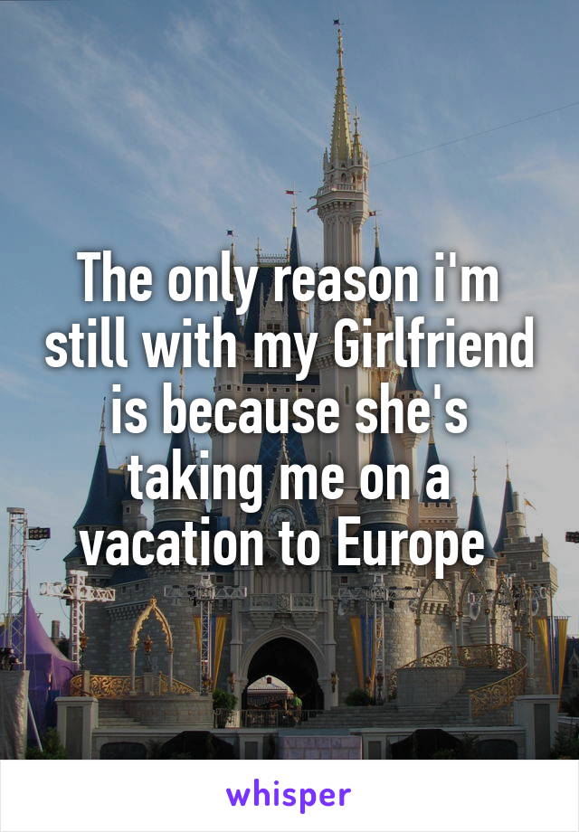 The only reason i'm still with my Girlfriend is because she's taking me on a vacation to Europe 