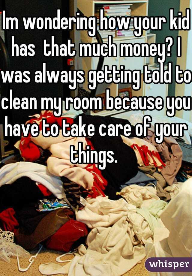 Im wondering how your kid has  that much money? I was always getting told to clean my room because you have to take care of your things. 