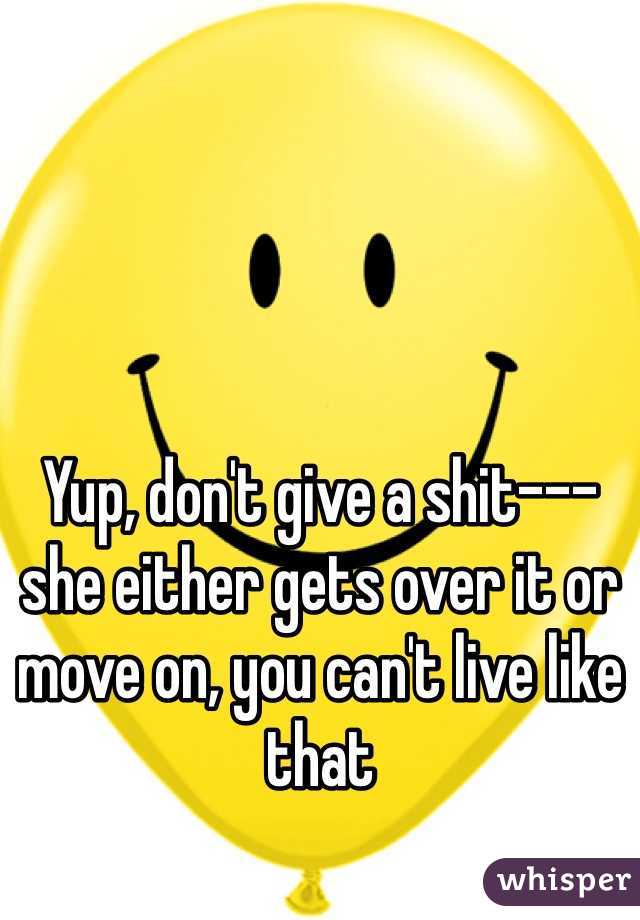 Yup, don't give a shit--- she either gets over it or move on, you can't live like that