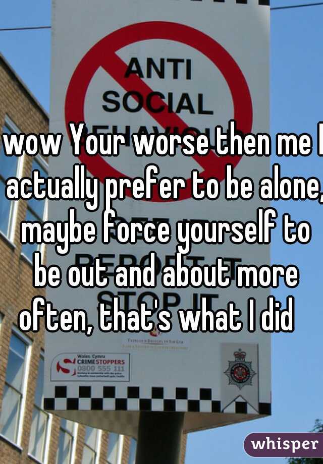 wow Your worse then me I actually prefer to be alone, maybe force yourself to be out and about more often, that's what I did   