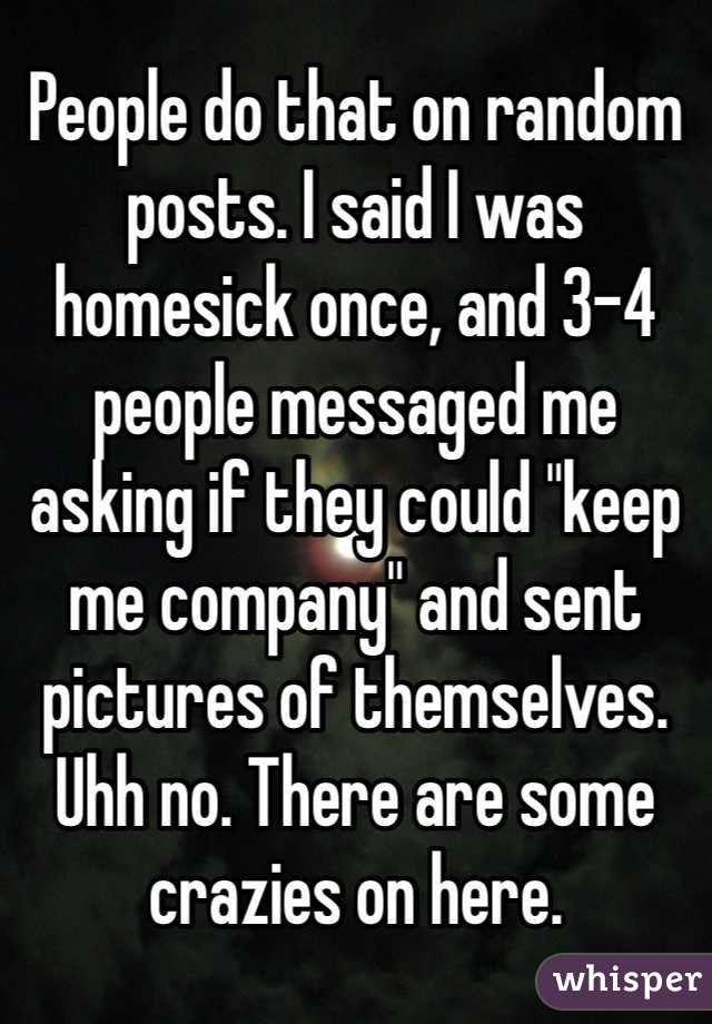 People do that on random posts. I said I was homesick once, and 3-4 people messaged me asking if they could "keep me company" and sent pictures of themselves. Uhh no. There are some crazies on here.
