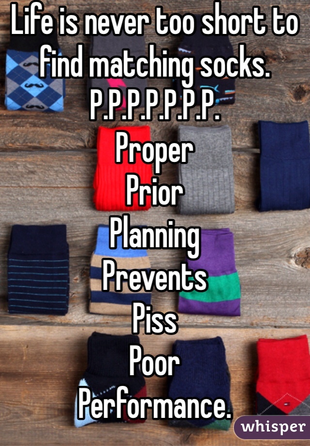 Life is never too short to find matching socks. 
P.P.P.P.P.P.P.
Proper
Prior
Planning
Prevents
Piss
Poor
Performance. 