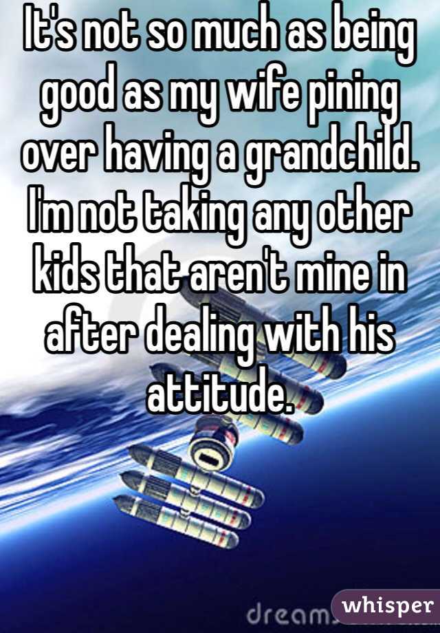 It's not so much as being good as my wife pining over having a grandchild. I'm not taking any other kids that aren't mine in after dealing with his attitude.