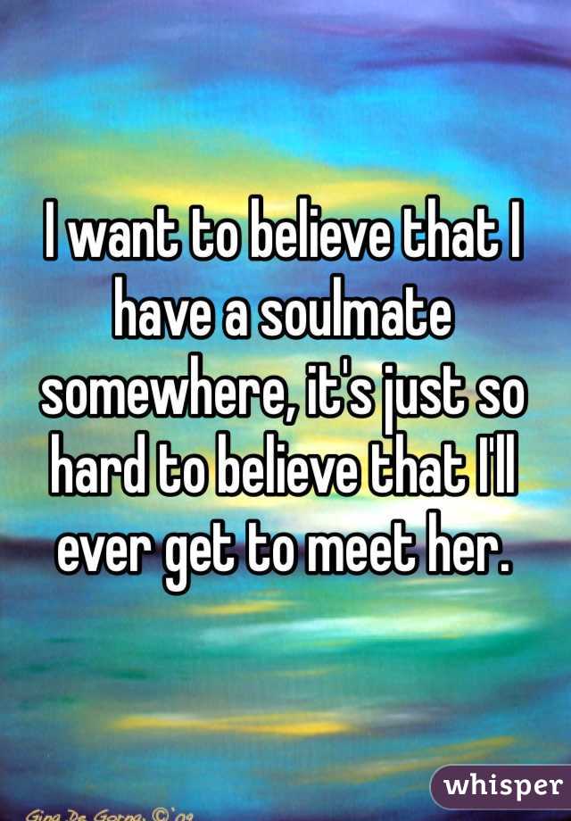 I want to believe that I have a soulmate somewhere, it's just so hard to believe that I'll ever get to meet her. 