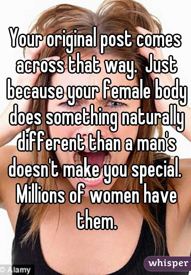 Your original post comes across that way.  Just because your female body does something naturally different than a man's doesn't make you special.  Millions of women have them.