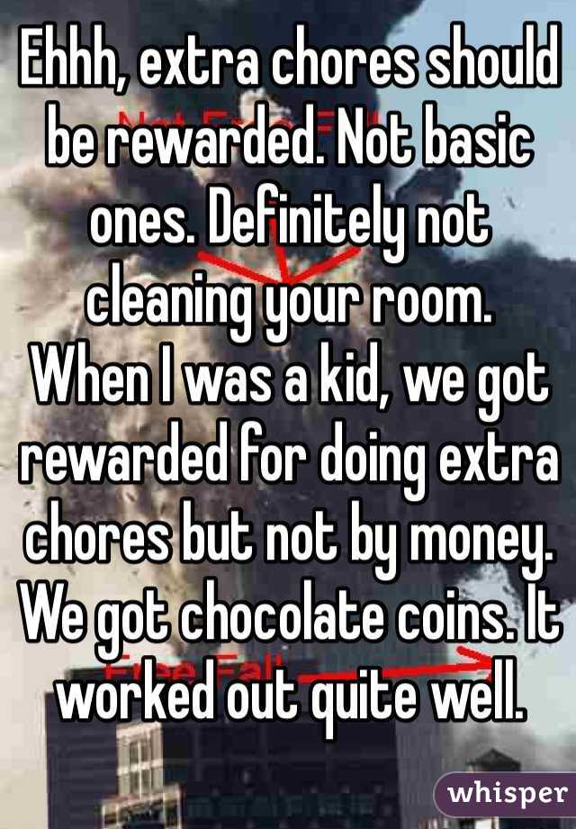 Ehhh, extra chores should be rewarded. Not basic ones. Definitely not cleaning your room.
When I was a kid, we got rewarded for doing extra chores but not by money. We got chocolate coins. It worked out quite well.