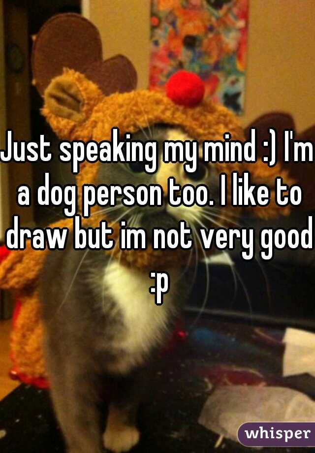 Just speaking my mind :) I'm a dog person too. I like to draw but im not very good :p