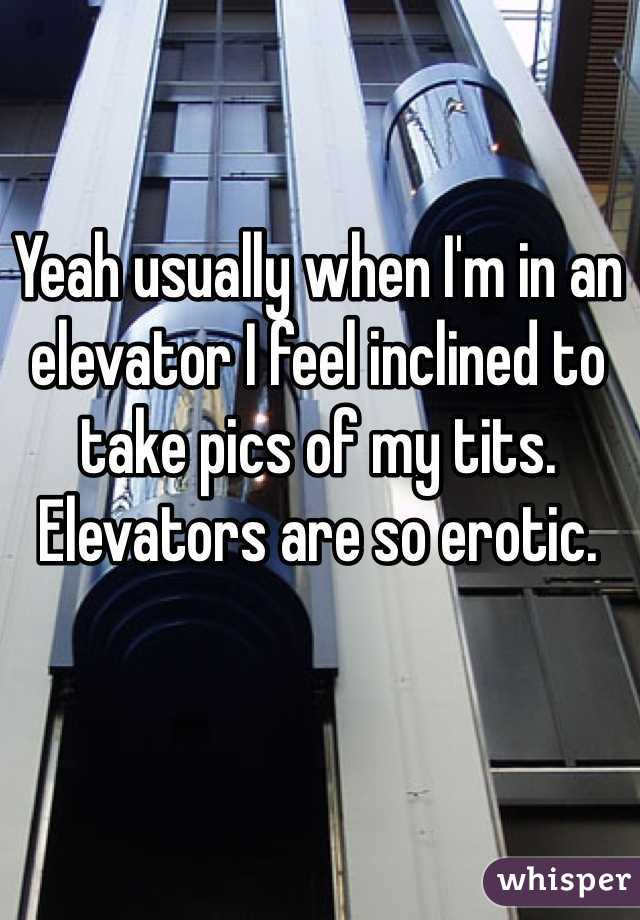 Yeah usually when I'm in an elevator I feel inclined to take pics of my tits. Elevators are so erotic.