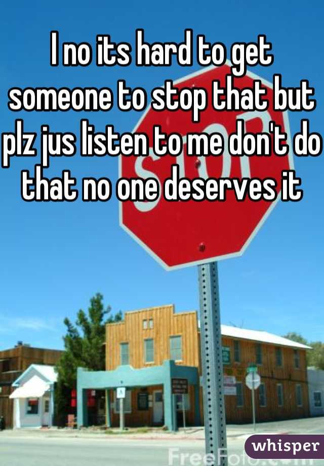 I no its hard to get someone to stop that but plz jus listen to me don't do that no one deserves it