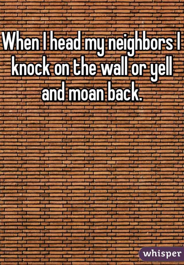 When I head my neighbors I knock on the wall or yell and moan back.