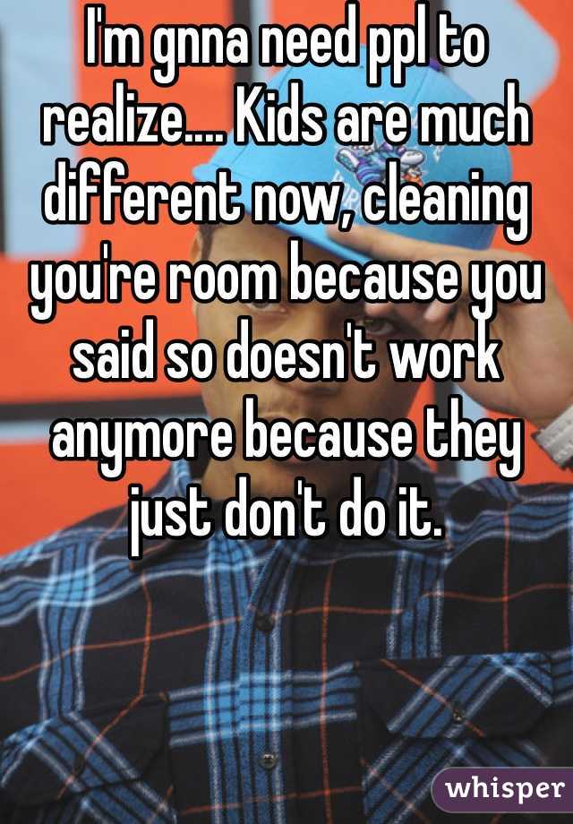 I'm gnna need ppl to realize.... Kids are much different now, cleaning you're room because you said so doesn't work anymore because they just don't do it.