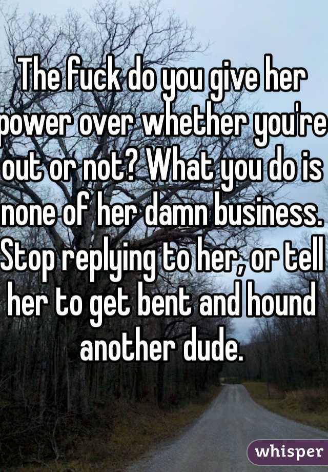 The fuck do you give her power over whether you're out or not? What you do is none of her damn business. Stop replying to her, or tell her to get bent and hound another dude. 