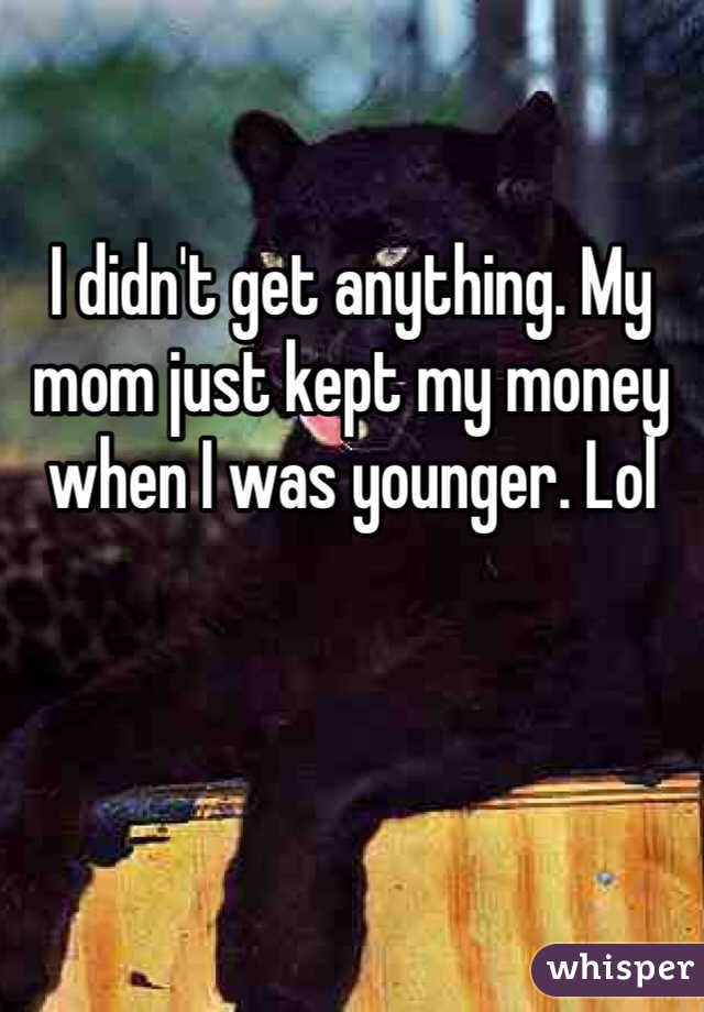 I didn't get anything. My mom just kept my money when I was younger. Lol