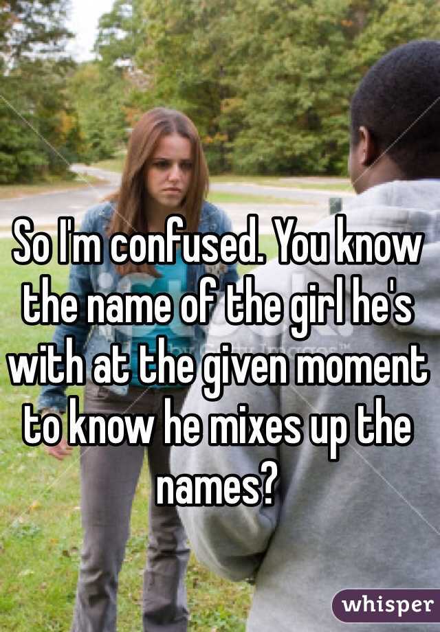 So I'm confused. You know the name of the girl he's with at the given moment to know he mixes up the names? 
