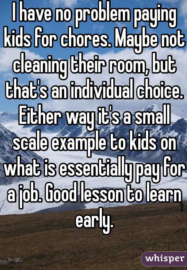 I have no problem paying kids for chores. Maybe not cleaning their room, but that's an individual choice. Either way it's a small scale example to kids on what is essentially pay for a job. Good lesson to learn early.