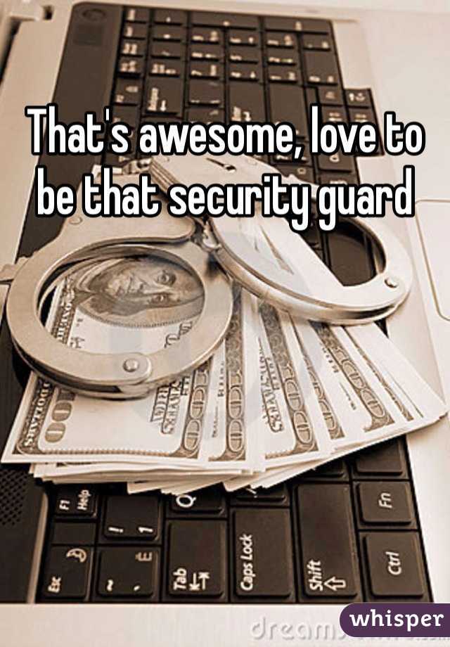 That's awesome, love to be that security guard 