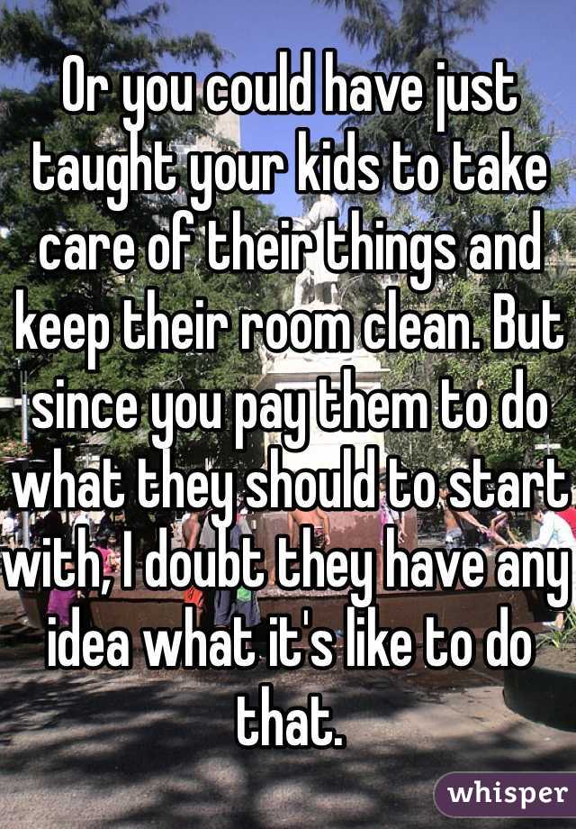 Or you could have just taught your kids to take care of their things and keep their room clean. But since you pay them to do what they should to start with, I doubt they have any idea what it's like to do that. 