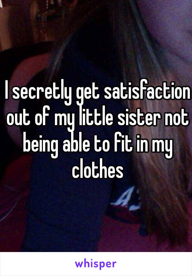 I secretly get satisfaction out of my little sister not being able to fit in my clothes