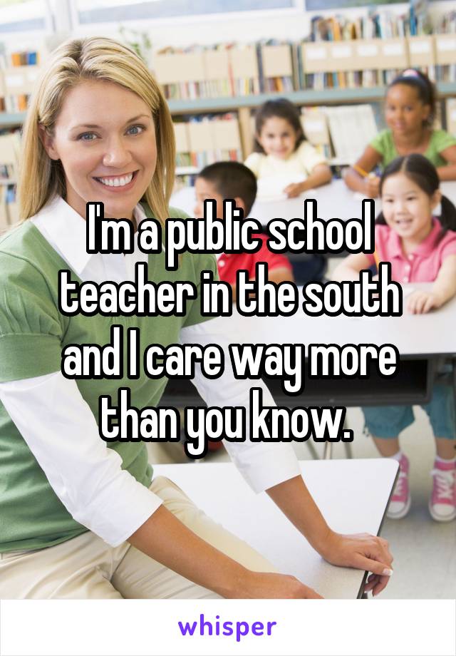 I'm a public school teacher in the south and I care way more than you know. 