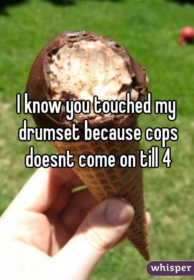 I know you touched my drumset because cops doesnt come on till 4
