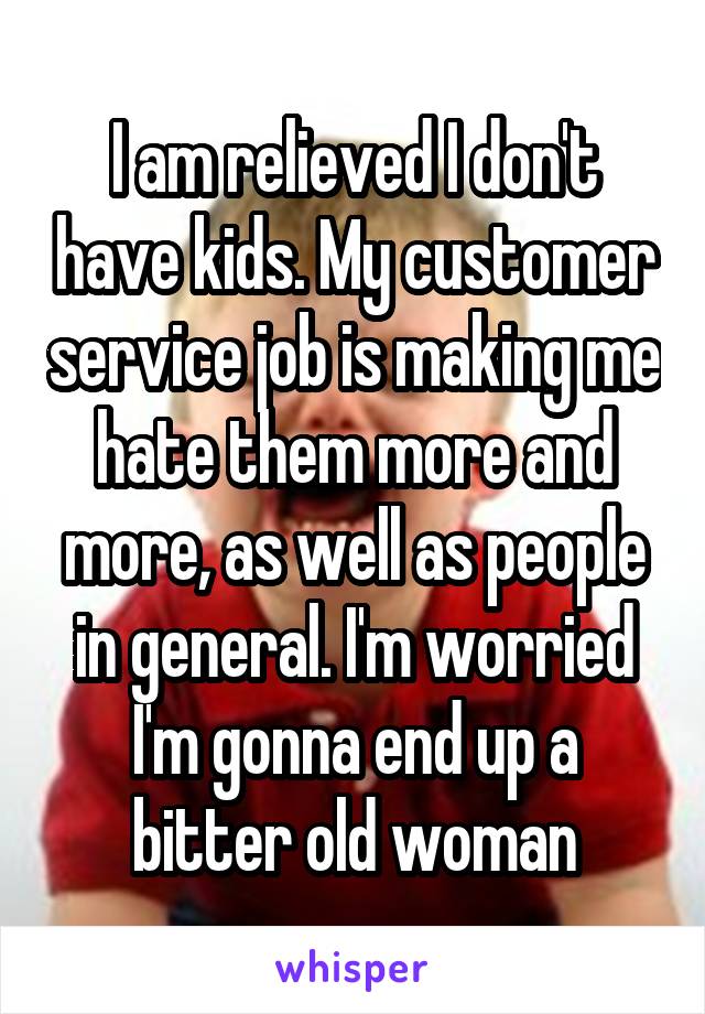 I am relieved I don't have kids. My customer service job is making me hate them more and more, as well as people in general. I'm worried I'm gonna end up a bitter old woman