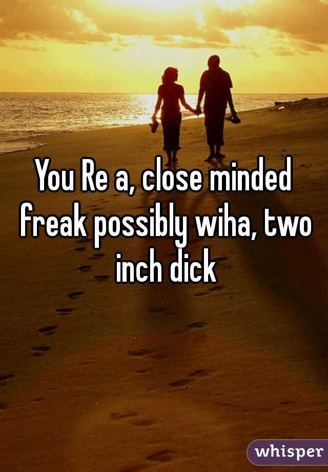 You Re a, close minded freak possibly wiha, two inch dick