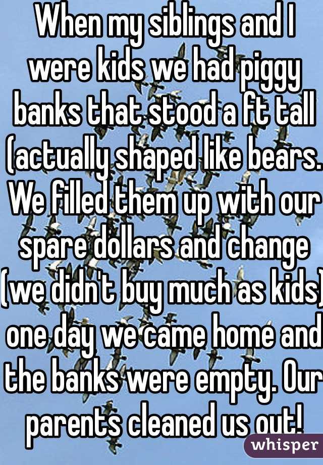 When my siblings and I were kids we had piggy banks that stood a ft tall (actually shaped like bears. We filled them up with our spare dollars and change (we didn't buy much as kids) one day we came home and the banks were empty. Our parents cleaned us out!