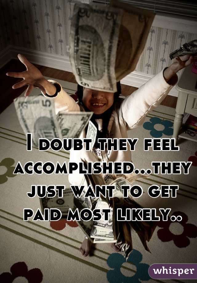 I doubt they feel accomplished...they just want to get paid most likely..