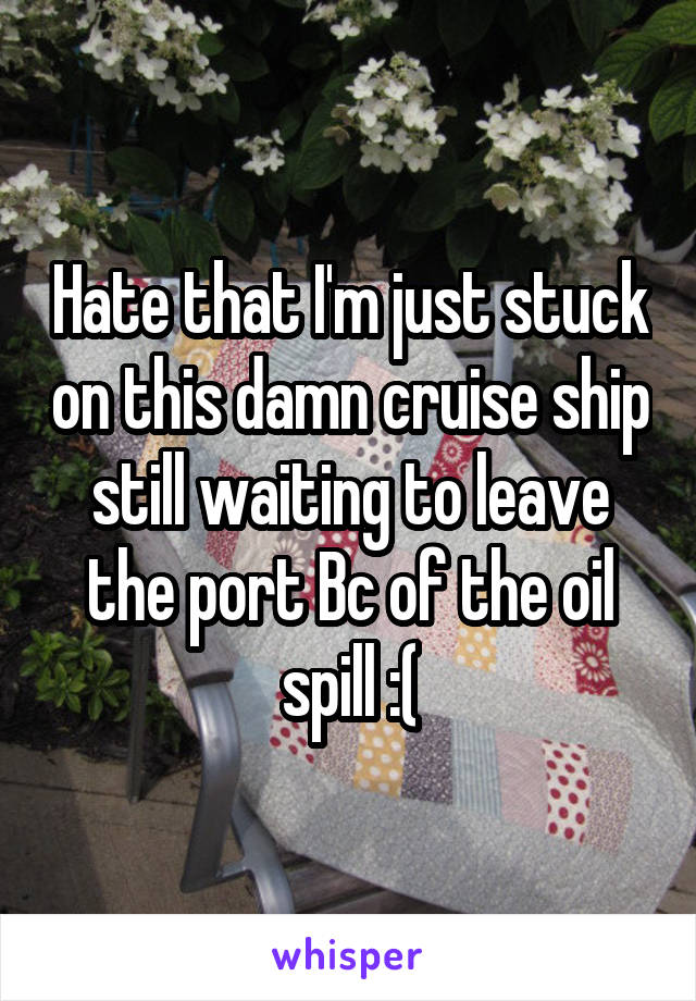 Hate that I'm just stuck on this damn cruise ship still waiting to leave the port Bc of the oil spill :(