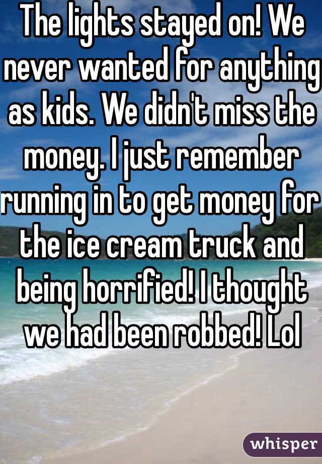 The lights stayed on! We never wanted for anything as kids. We didn't miss the money. I just remember running in to get money for the ice cream truck and being horrified! I thought we had been robbed! Lol