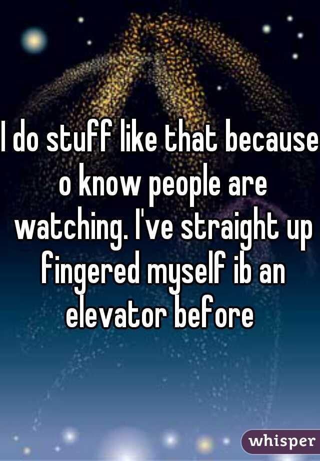 I do stuff like that because o know people are watching. I've straight up fingered myself ib an elevator before 