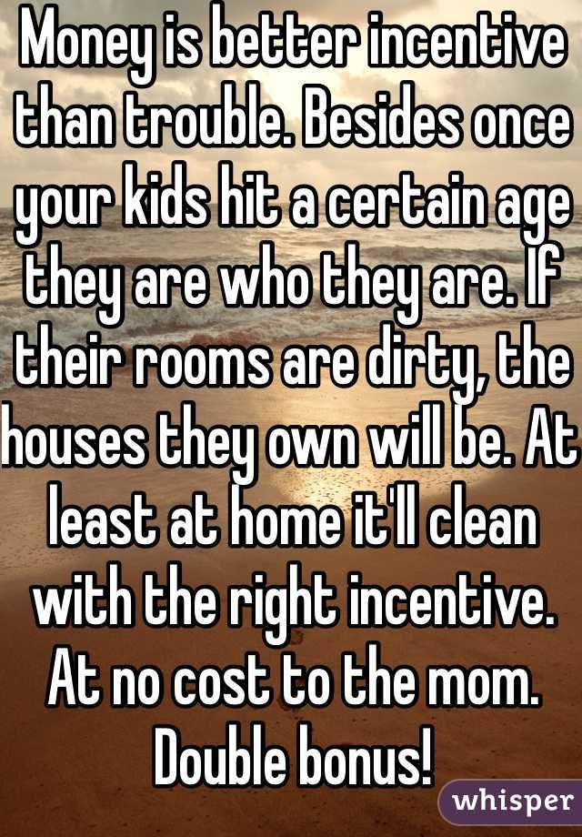 Money is better incentive than trouble. Besides once your kids hit a certain age they are who they are. If their rooms are dirty, the houses they own will be. At least at home it'll clean with the right incentive. 
At no cost to the mom. Double bonus!