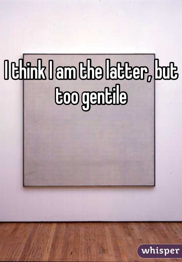 I think I am the latter, but too gentile