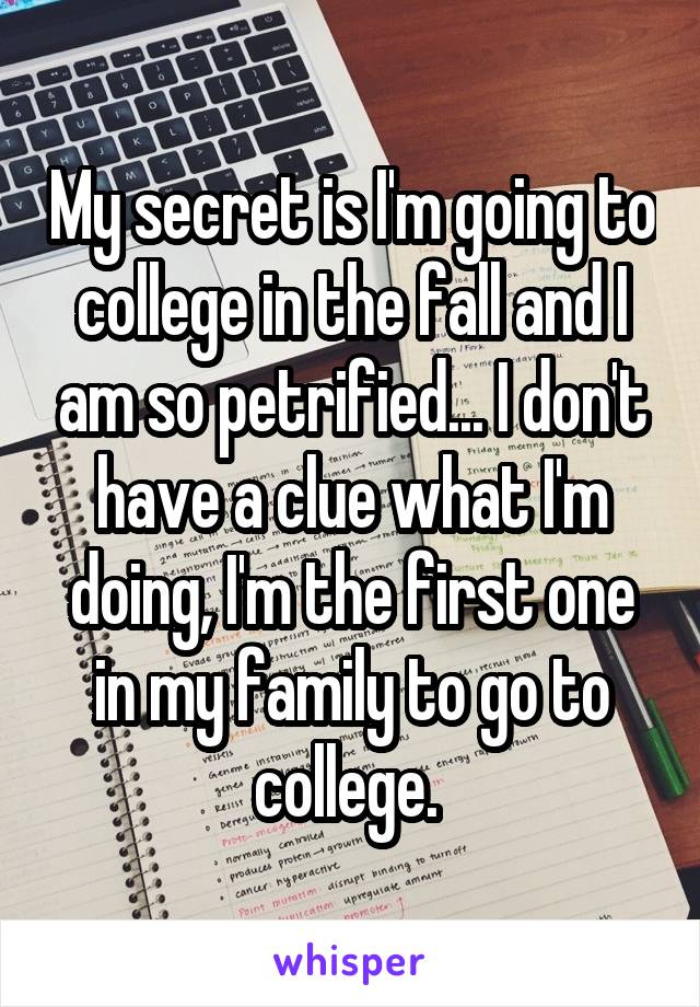 My secret is I'm going to college in the fall and I am so petrified... I don't have a clue what I'm doing, I'm the first one in my family to go to college. 
