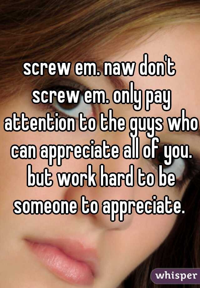 screw em. naw don't screw em. only pay attention to the guys who can appreciate all of you. but work hard to be someone to appreciate. 