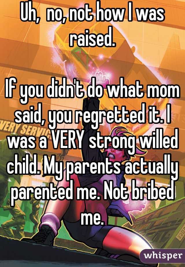 Uh,  no, not how I was raised. 

If you didn't do what mom said, you regretted it. I was a VERY strong willed child. My parents actually parented me. Not bribed me. 