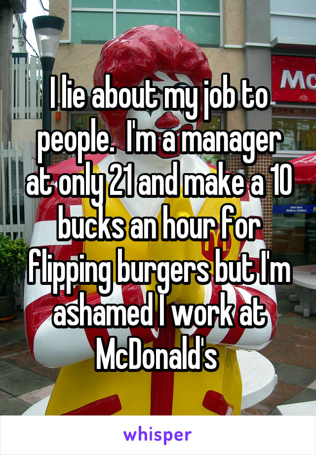 I lie about my job to people.  I'm a manager at only 21 and make a 10 bucks an hour for flipping burgers but I'm ashamed I work at McDonald's 