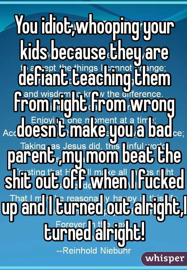 You idiot,whooping your kids because they are defiant teaching them from right from wrong doesn't make you a bad parent ,my mom beat the shit out off when I fucked up and I turned out alright,I turned alright!