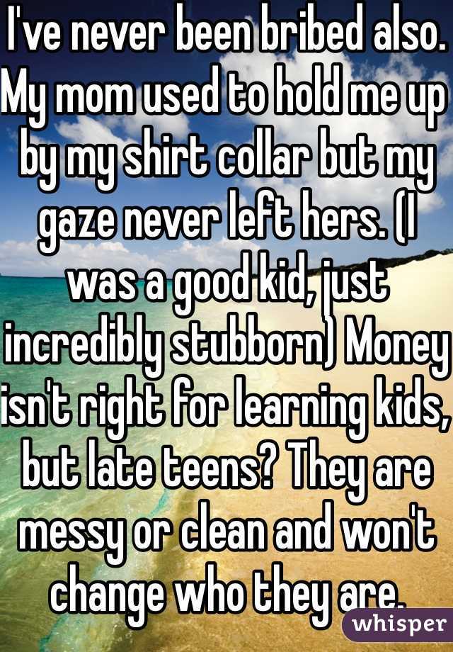 I've never been bribed also. My mom used to hold me up by my shirt collar but my gaze never left hers. (I was a good kid, just incredibly stubborn) Money isn't right for learning kids, but late teens? They are messy or clean and won't change who they are. 