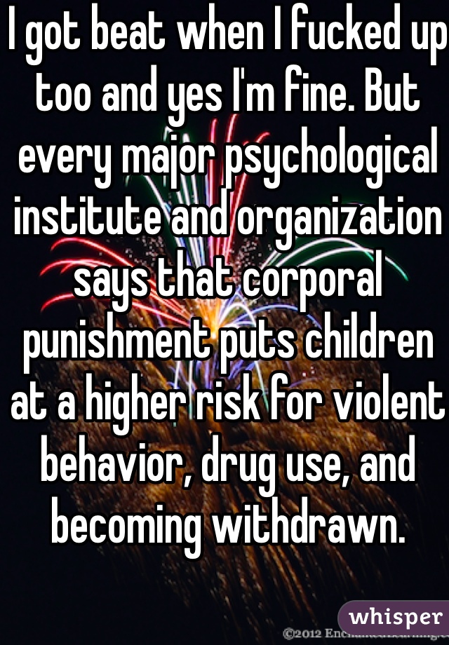 I got beat when I fucked up too and yes I'm fine. But every major psychological institute and organization says that corporal punishment puts children at a higher risk for violent behavior, drug use, and becoming withdrawn. 