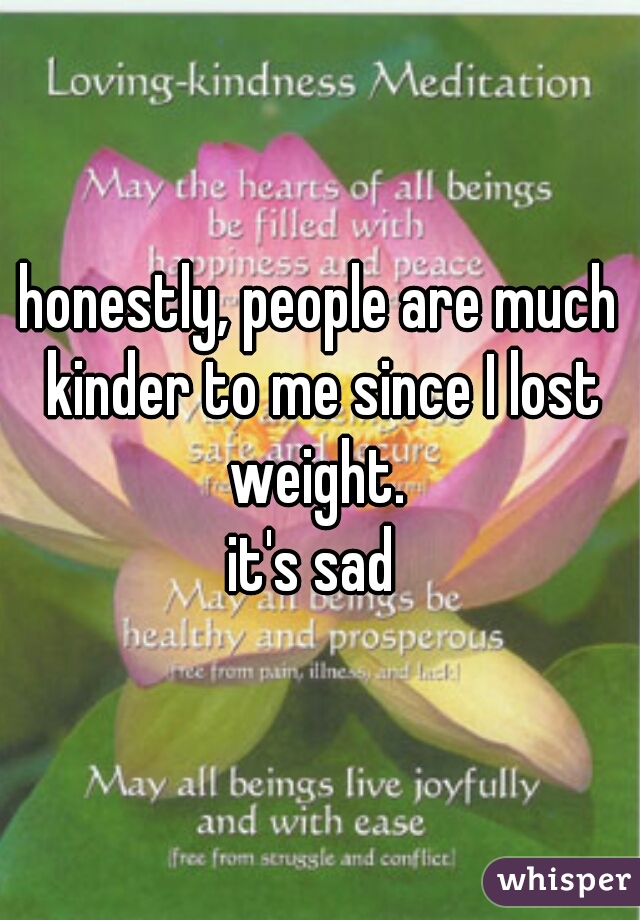 honestly, people are much kinder to me since I lost weight. 
it's sad 