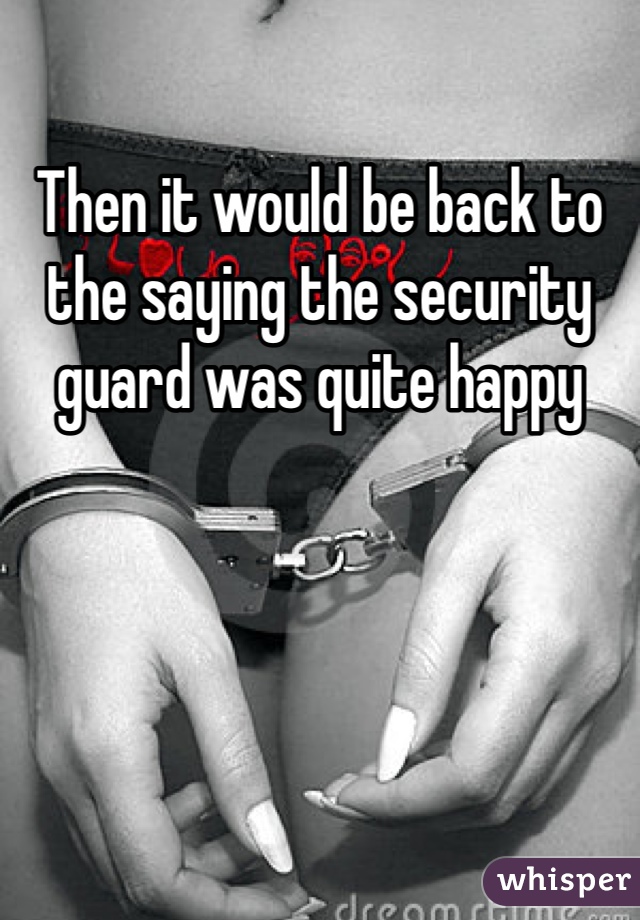 Then it would be back to the saying the security guard was quite happy