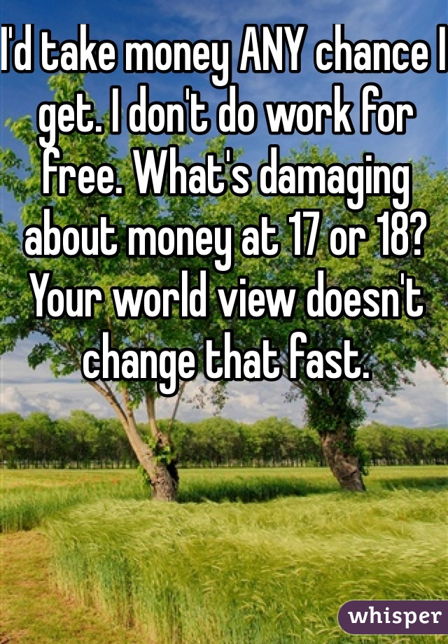 I'd take money ANY chance I get. I don't do work for free. What's damaging about money at 17 or 18? Your world view doesn't change that fast.