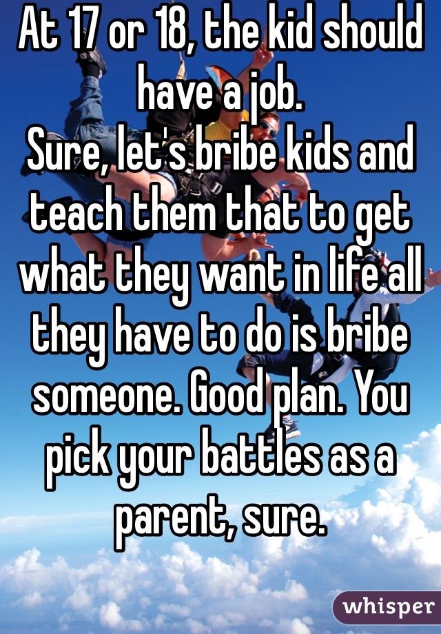 At 17 or 18, the kid should have a job. 
Sure, let's bribe kids and teach them that to get what they want in life all they have to do is bribe someone. Good plan. You pick your battles as a parent, sure. 