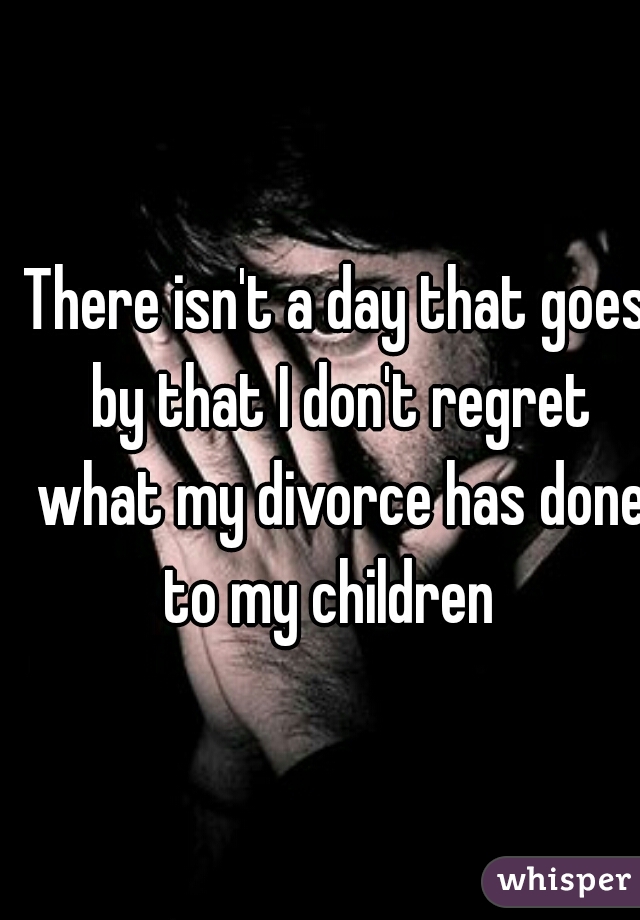 There isn't a day that goes by that I don't regret what my divorce has done to my children  