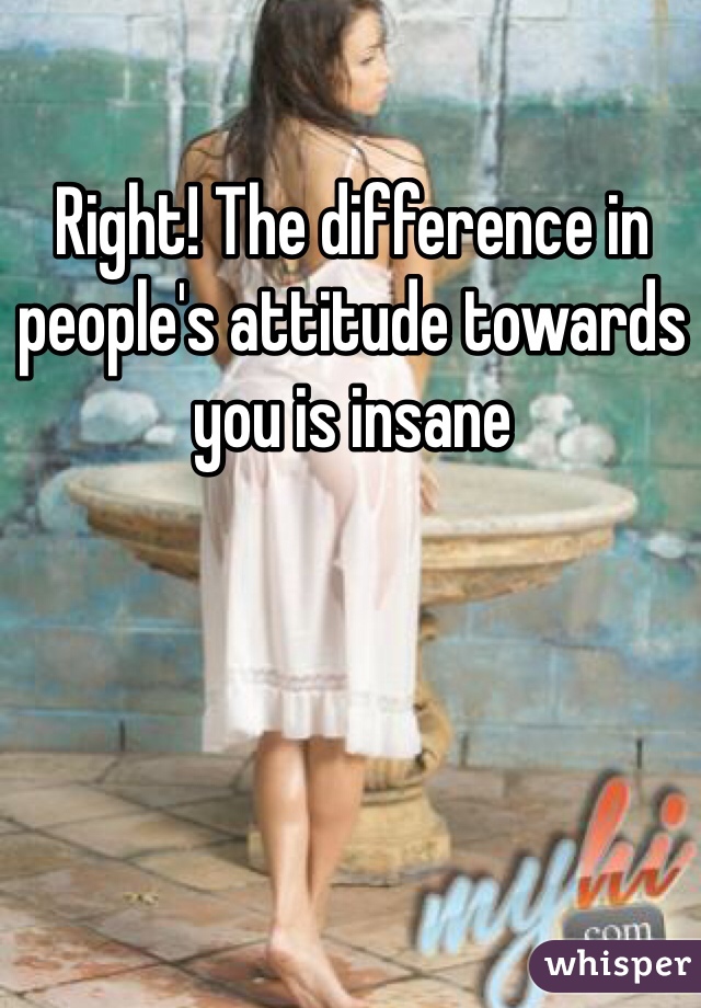 Right! The difference in people's attitude towards you is insane 