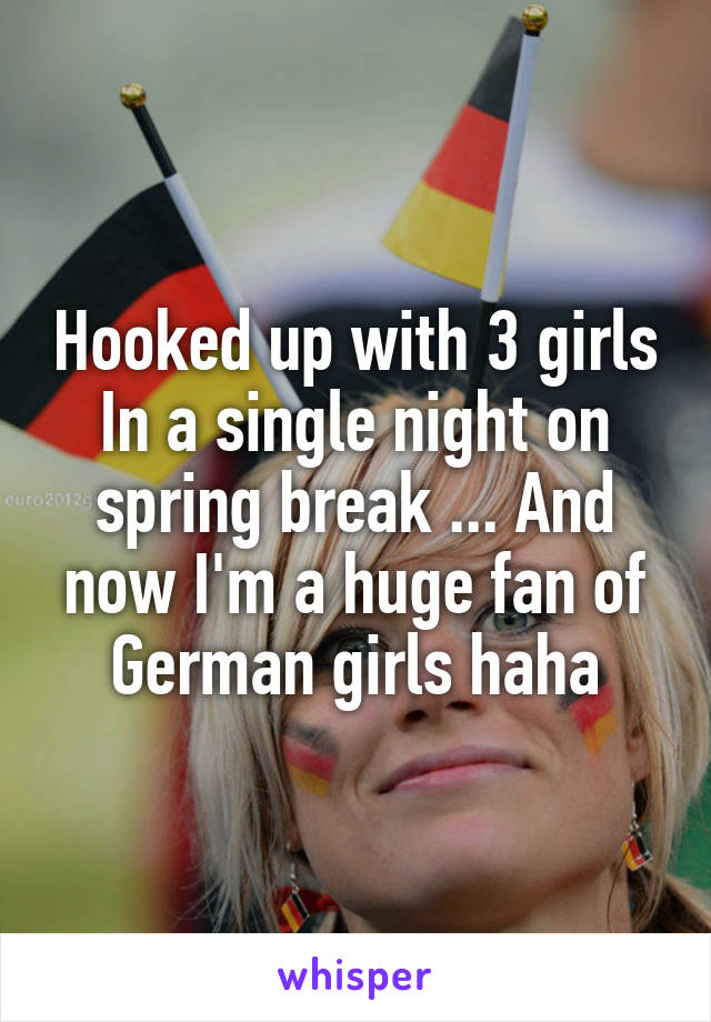 Hooked up with 3 girls In a single night on spring break ... And now I'm a huge fan of German girls haha