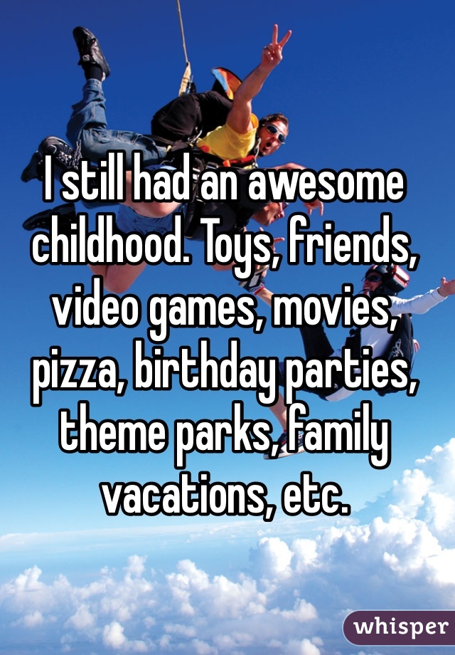 I still had an awesome childhood. Toys, friends, video games, movies, pizza, birthday parties, theme parks, family vacations, etc.