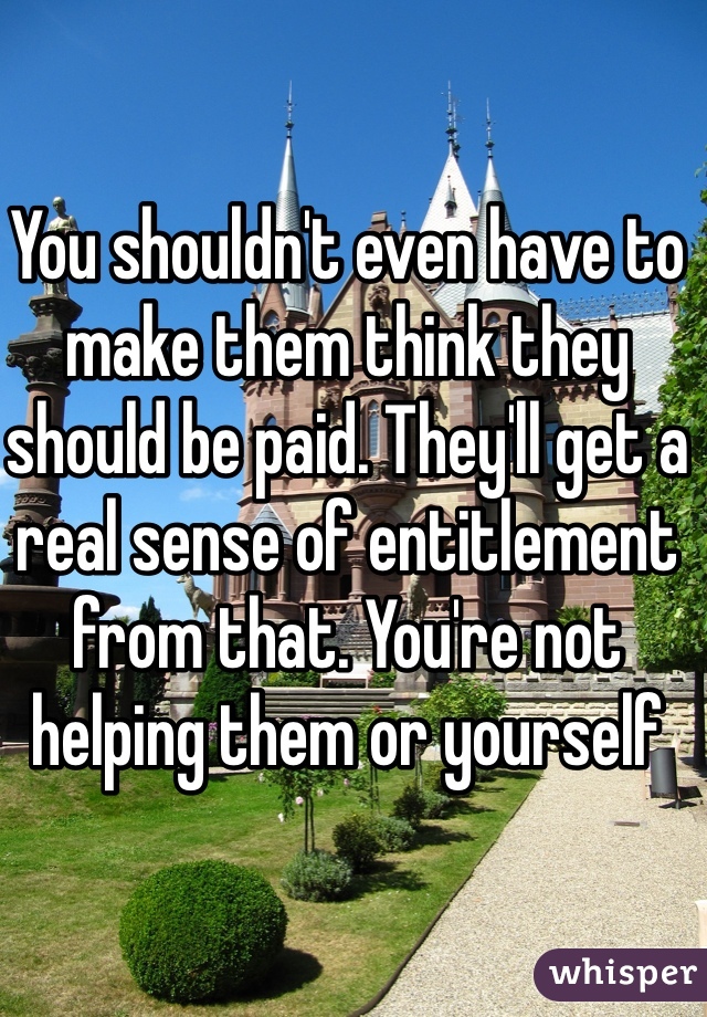 You shouldn't even have to make them think they should be paid. They'll get a real sense of entitlement from that. You're not helping them or yourself